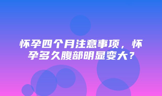 怀孕四个月注意事项，怀孕多久腹部明显变大？