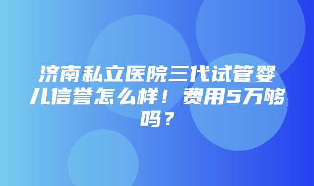 济南私立医院三代试管婴儿信誉怎么样！费用5万够吗？