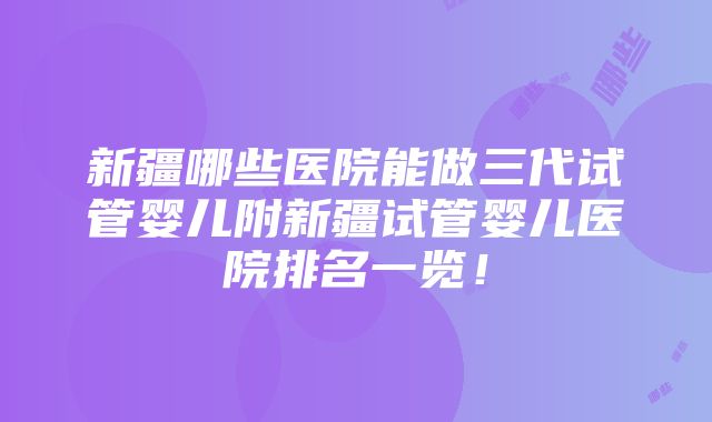 新疆哪些医院能做三代试管婴儿附新疆试管婴儿医院排名一览！