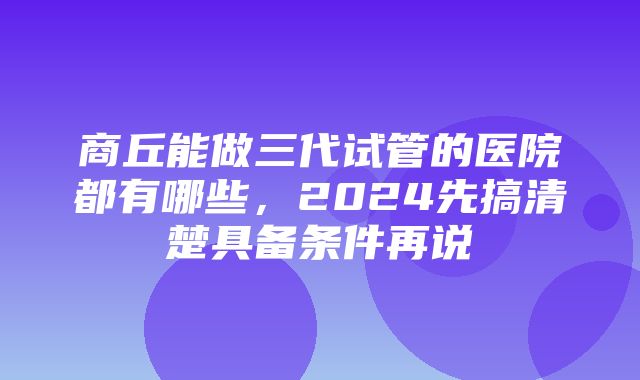 商丘能做三代试管的医院都有哪些，2024先搞清楚具备条件再说