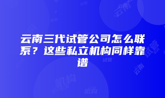 云南三代试管公司怎么联系？这些私立机构同样靠谱