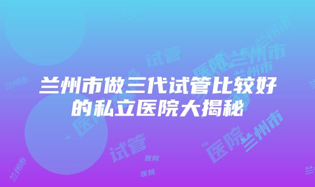 兰州市做三代试管比较好的私立医院大揭秘