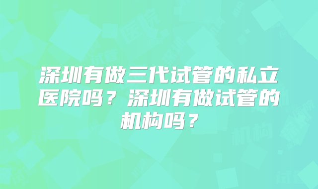 深圳有做三代试管的私立医院吗？深圳有做试管的机构吗？