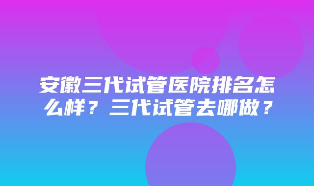 安徽三代试管医院排名怎么样？三代试管去哪做？