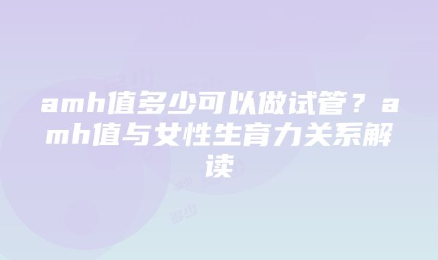 amh值多少可以做试管？amh值与女性生育力关系解读