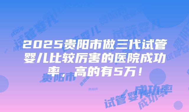 2025贵阳市做三代试管婴儿比较厉害的医院成功率，高的有5万！