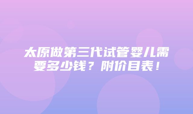 太原做第三代试管婴儿需要多少钱？附价目表！