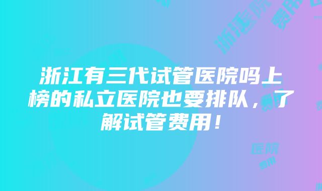 浙江有三代试管医院吗上榜的私立医院也要排队，了解试管费用！