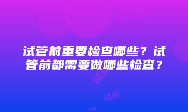 试管前重要检查哪些？试管前都需要做哪些检查？