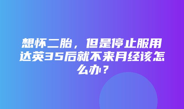 想怀二胎，但是停止服用达英35后就不来月经该怎么办？