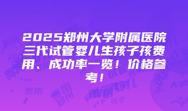 2025郑州大学附属医院三代试管婴儿生孩子孩费用、成功率一览！价格参考！