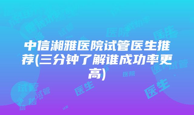 中信湘雅医院试管医生推荐(三分钟了解谁成功率更高)