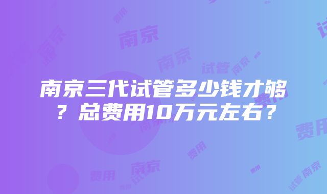 南京三代试管多少钱才够？总费用10万元左右？