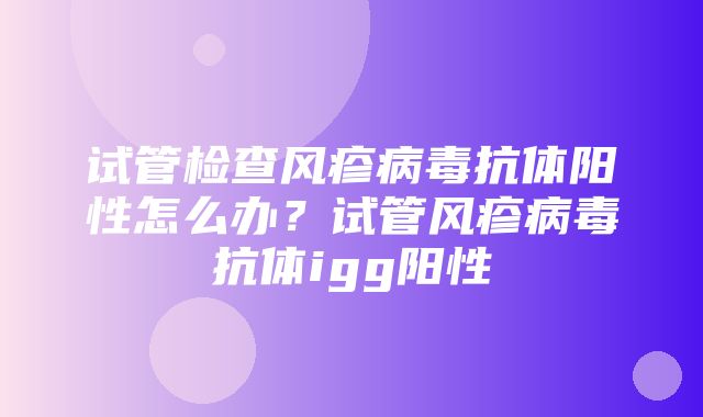 试管检查风疹病毒抗体阳性怎么办？试管风疹病毒抗体igg阳性