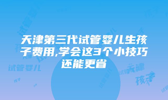 天津第三代试管婴儿生孩子费用,学会这3个小技巧还能更省