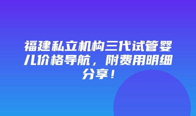 福建私立机构三代试管婴儿价格导航，附费用明细分享！