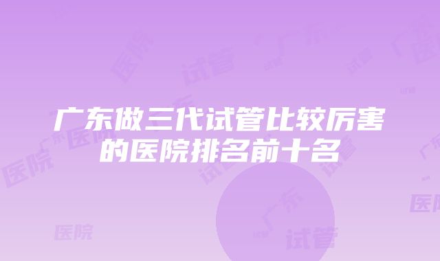 广东做三代试管比较厉害的医院排名前十名