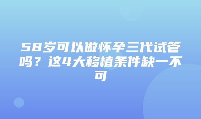 58岁可以做怀孕三代试管吗？这4大移植条件缺一不可