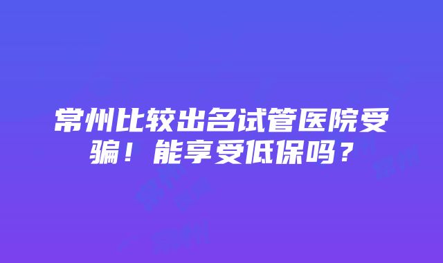 常州比较出名试管医院受骗！能享受低保吗？