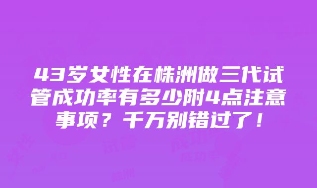 43岁女性在株洲做三代试管成功率有多少附4点注意事项？千万别错过了！