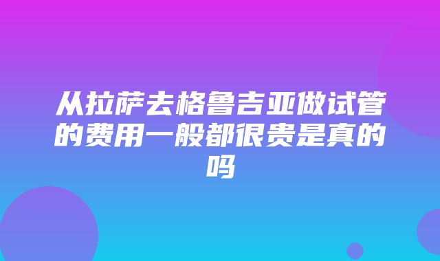 从拉萨去格鲁吉亚做试管的费用一般都很贵是真的吗