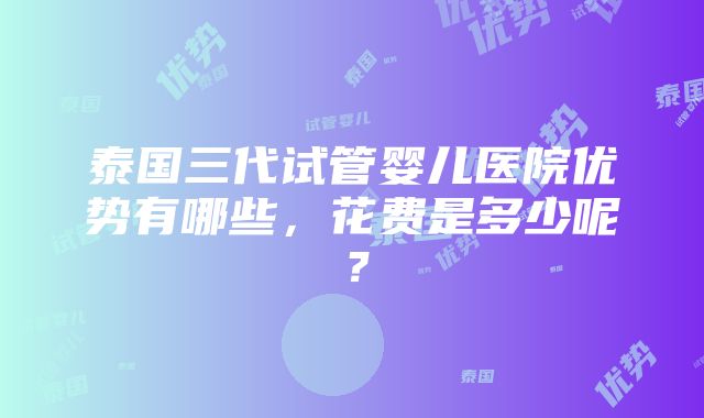 泰国三代试管婴儿医院优势有哪些，花费是多少呢？