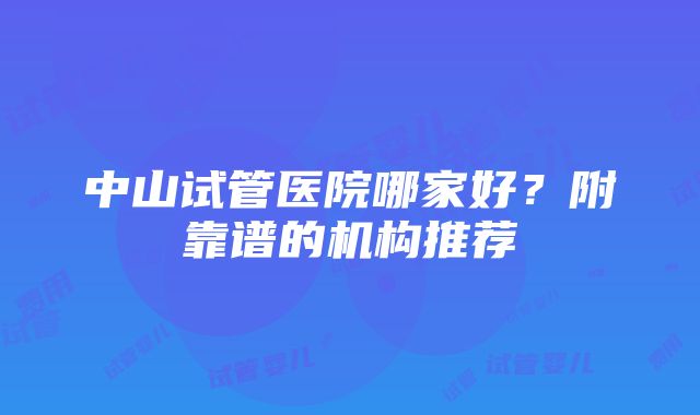 中山试管医院哪家好？附靠谱的机构推荐