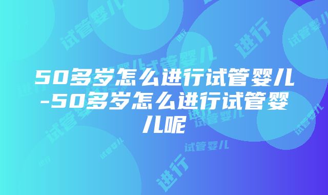 50多岁怎么进行试管婴儿-50多岁怎么进行试管婴儿呢