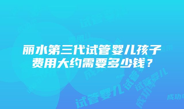 丽水第三代试管婴儿孩子费用大约需要多少钱？