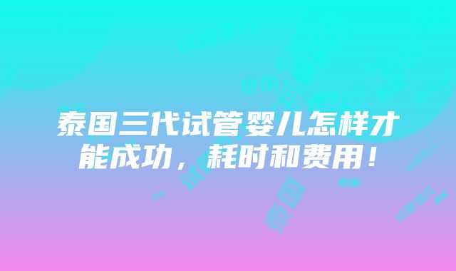 泰国三代试管婴儿怎样才能成功，耗时和费用！