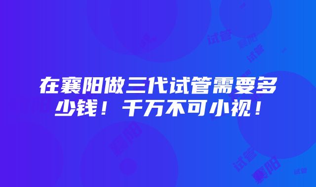 在襄阳做三代试管需要多少钱！千万不可小视！