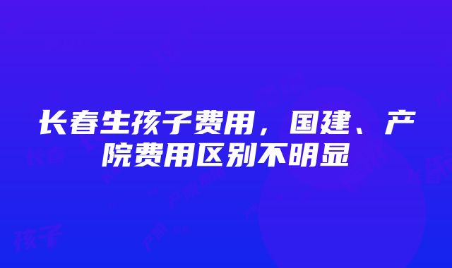 长春生孩子费用，国建、产院费用区别不明显