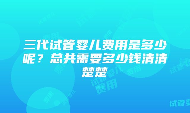 三代试管婴儿费用是多少呢？总共需要多少钱清清楚楚