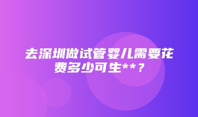 去深圳做试管婴儿需要花费多少可生**？