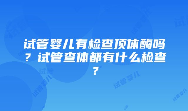 试管婴儿有检查顶体酶吗？试管查体都有什么检查？