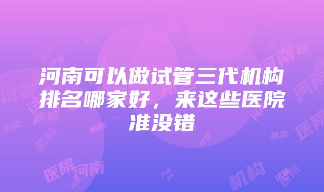 河南可以做试管三代机构排名哪家好，来这些医院准没错