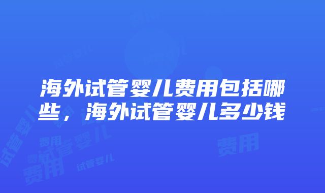 海外试管婴儿费用包括哪些，海外试管婴儿多少钱