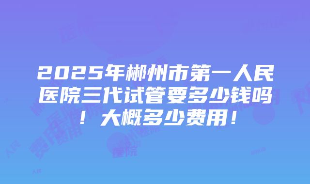 2025年郴州市第一人民医院三代试管要多少钱吗！大概多少费用！