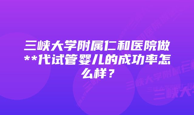 三峡大学附属仁和医院做**代试管婴儿的成功率怎么样？