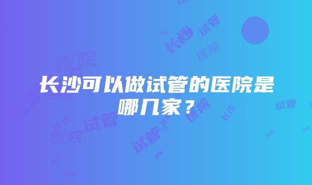 长沙可以做试管的医院是哪几家？