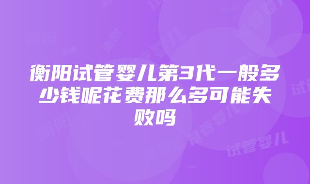 衡阳试管婴儿第3代一般多少钱呢花费那么多可能失败吗