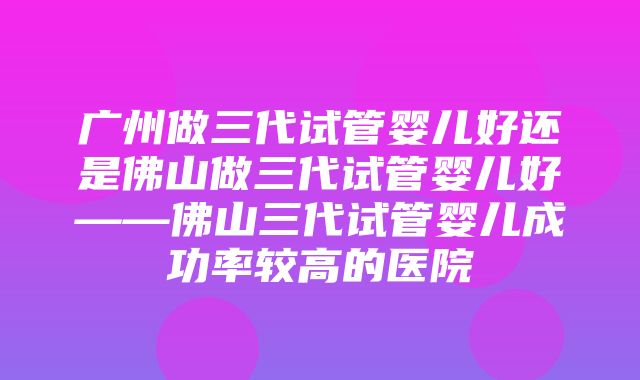 广州做三代试管婴儿好还是佛山做三代试管婴儿好——佛山三代试管婴儿成功率较高的医院