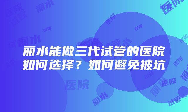 丽水能做三代试管的医院如何选择？如何避免被坑