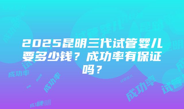 2025昆明三代试管婴儿要多少钱？成功率有保证吗？