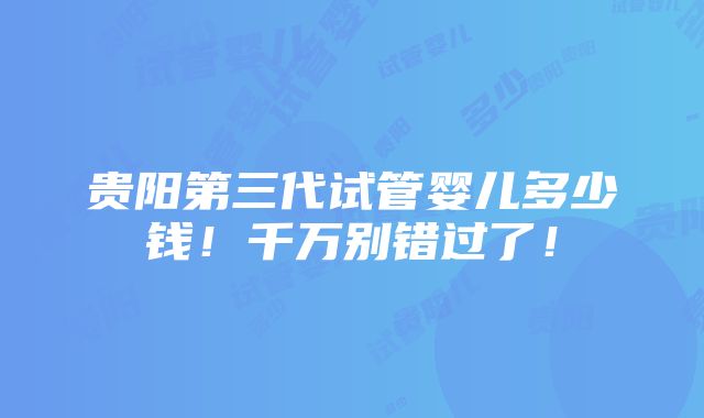 贵阳第三代试管婴儿多少钱！千万别错过了！