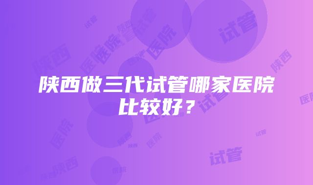 陕西做三代试管哪家医院比较好？