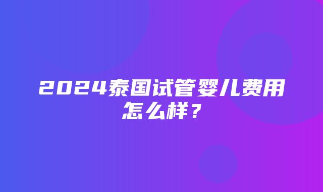 2024泰国试管婴儿费用怎么样？