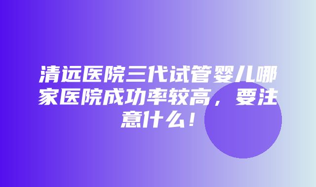 清远医院三代试管婴儿哪家医院成功率较高，要注意什么！