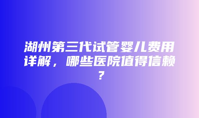 湖州第三代试管婴儿费用详解，哪些医院值得信赖？