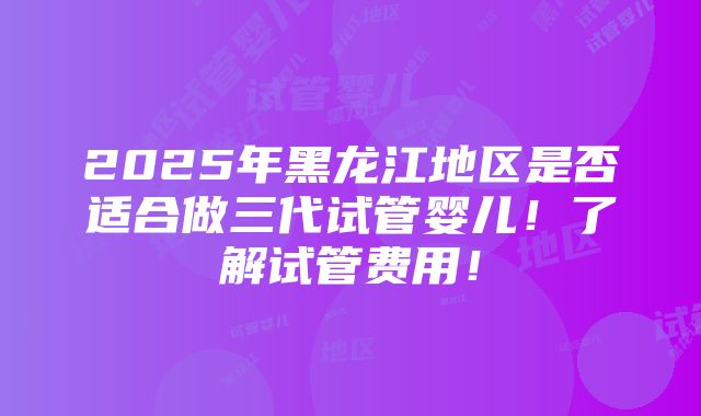 2025年黑龙江地区是否适合做三代试管婴儿！了解试管费用！